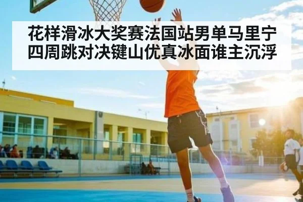 花样滑冰大奖赛法国站男单马里宁四周跳对决键山优真冰面谁主沉浮